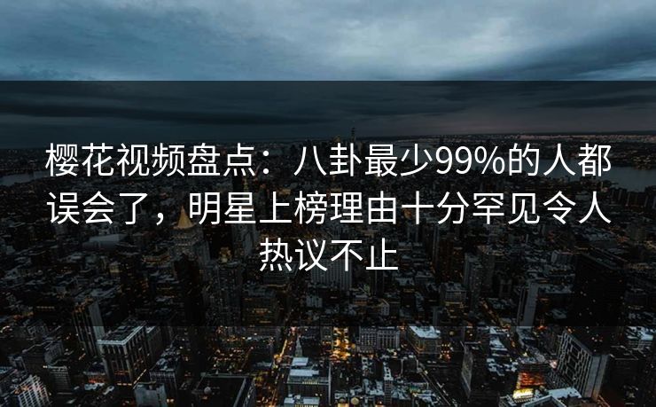 樱花视频盘点：八卦最少99%的人都误会了，明星上榜理由十分罕见令人热议不止