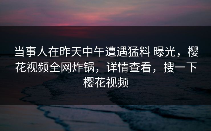 当事人在昨天中午遭遇猛料 曝光,樱花视频全网炸锅,详情查看,搜一下樱花视频 当事人在昨天中午遭遇猛料 曝光,樱花视频全网炸锅,详情查看,搜一下樱花视频