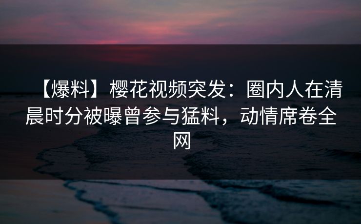 【爆料】樱花视频突发：圈内人在清晨时分被曝曾参与猛料，动情席卷全网