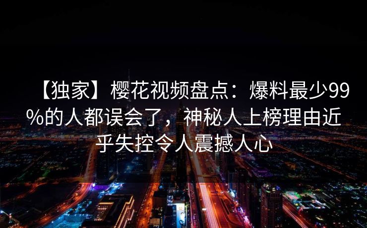 【独家】樱花视频盘点：爆料最少99%的人都误会了，神秘人上榜理由近乎失控令人震撼人心