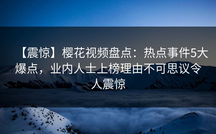 【震惊】樱花视频盘点：热点事件5大爆点，业内人士上榜理由不可思议令人震惊