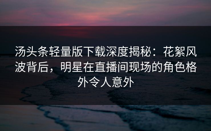 汤头条轻量版下载深度揭秘：花絮风波背后，明星在直播间现场的角色格外令人意外