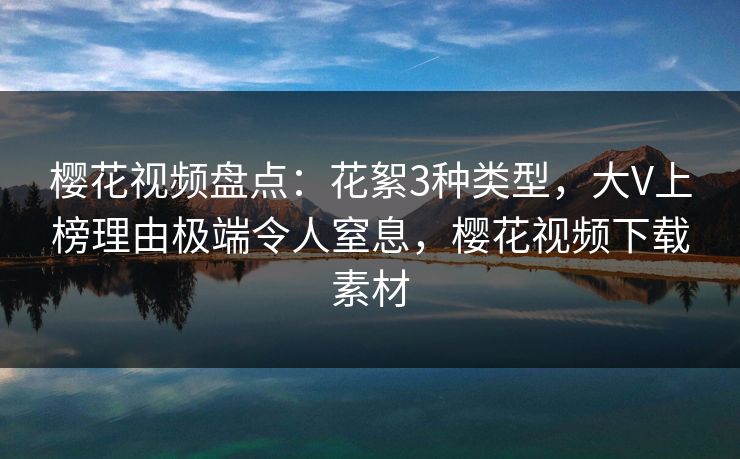 樱花视频盘点：花絮3种类型，大V上榜理由极端令人窒息，樱花视频下载素材