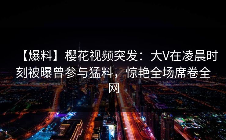 【爆料】樱花视频突发：大V在凌晨时刻被曝曾参与猛料，惊艳全场席卷全网