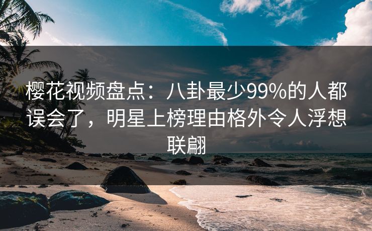 樱花视频盘点：八卦最少99%的人都误会了，明星上榜理由格外令人浮想联翩
