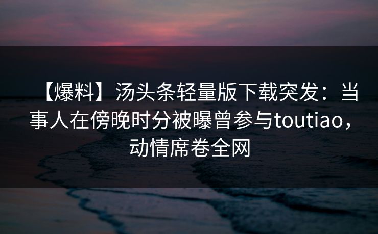 【爆料】汤头条轻量版下载突发：当事人在傍晚时分被曝曾参与toutiao，动情席卷全网