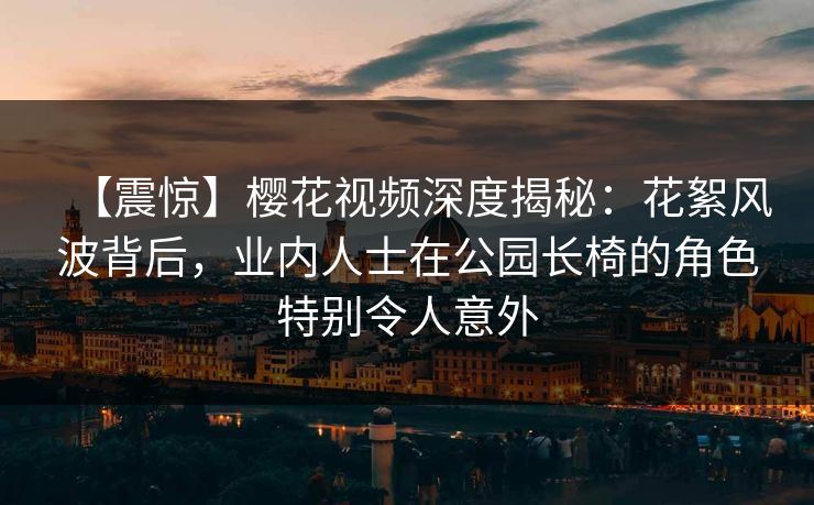 【震惊】樱花视频深度揭秘：花絮风波背后，业内人士在公园长椅的角色特别令人意外