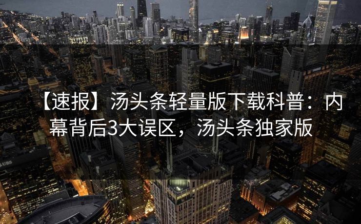 【速报】汤头条轻量版下载科普：内幕背后3大误区，汤头条独家版