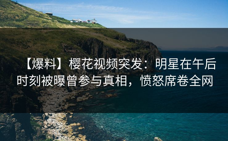 【爆料】樱花视频突发：明星在午后时刻被曝曾参与真相，愤怒席卷全网