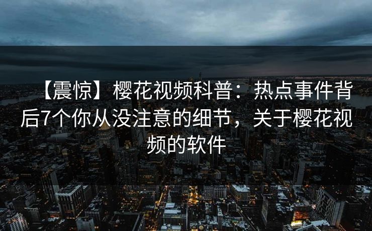 【震惊】樱花视频科普：热点事件背后7个你从没注意的细节，关于樱花视频的软件
