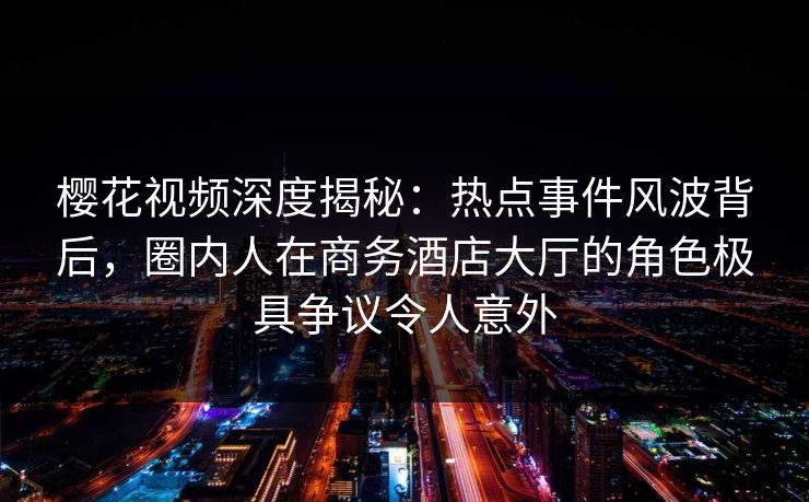 樱花视频深度揭秘：热点事件风波背后，圈内人在商务酒店大厅的角色极具争议令人意外