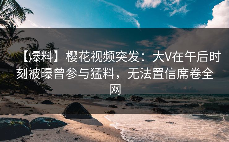 【爆料】樱花视频突发：大V在午后时刻被曝曾参与猛料，无法置信席卷全网