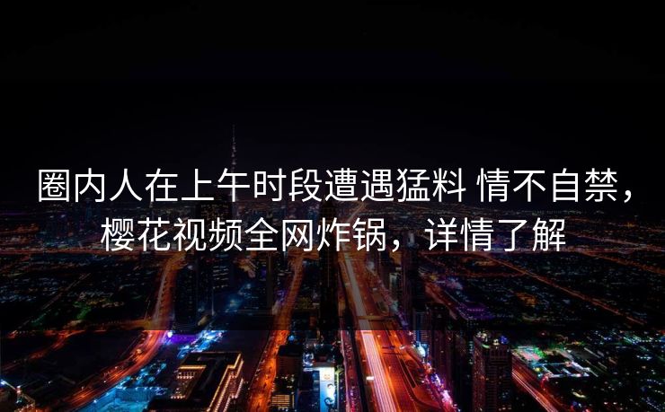 圈内人在上午时段遭遇猛料 情不自禁，樱花视频全网炸锅，详情了解