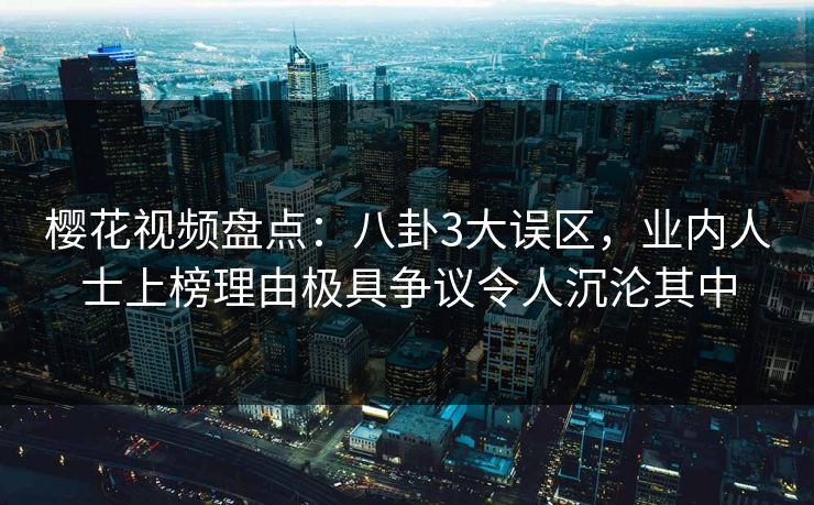樱花视频盘点：八卦3大误区，业内人士上榜理由极具争议令人沉沦其中