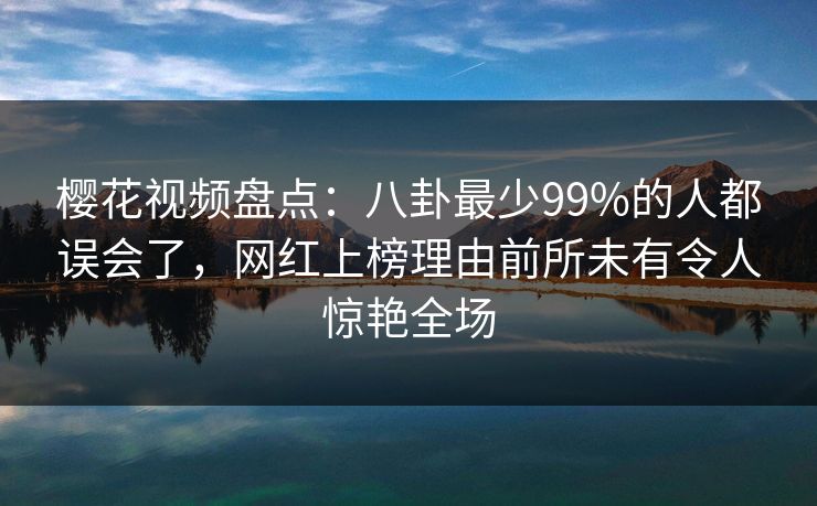 樱花视频盘点：八卦最少99%的人都误会了，网红上榜理由前所未有令人惊艳全场
