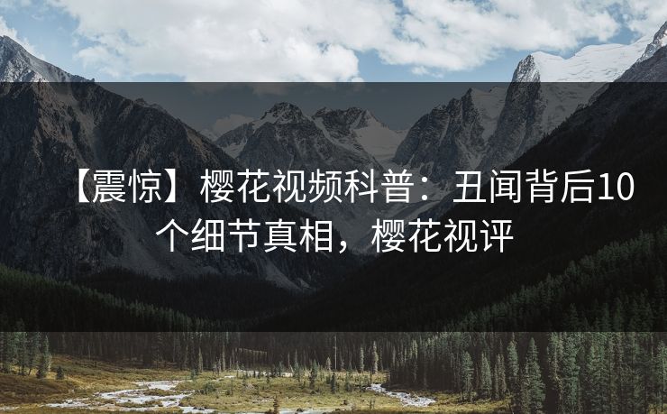 【震惊】樱花视频科普：丑闻背后10个细节真相，樱花视评