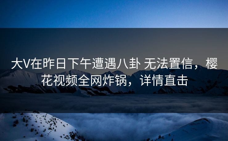 大V在昨日下午遭遇八卦 无法置信，樱花视频全网炸锅，详情直击