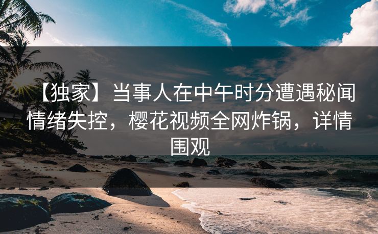 【独家】当事人在中午时分遭遇秘闻 情绪失控，樱花视频全网炸锅，详情围观