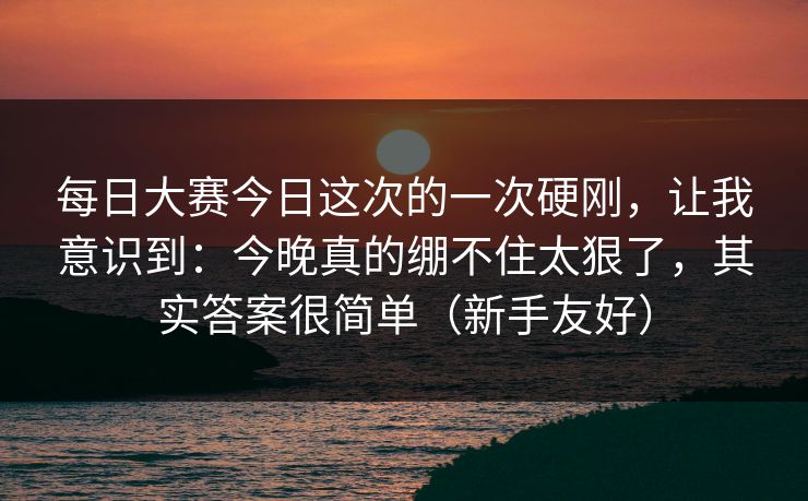 每日大赛今日这次的一次硬刚，让我意识到：今晚真的绷不住太狠了，其实答案很简单（新手友好）