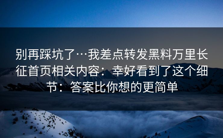 别再踩坑了…我差点转发黑料万里长征首页相关内容:幸好看到了这个细节:答案比你想的更简单 别再踩坑了…我差点转发黑料万里长征首页相关内容:幸好看到了这个细节:答案比你想的更简单