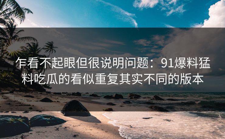 乍看不起眼但很说明问题：91爆料猛料吃瓜的看似重复其实不同的版本