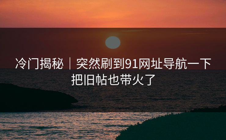 冷门揭秘｜突然刷到91网址导航一下把旧帖也带火了