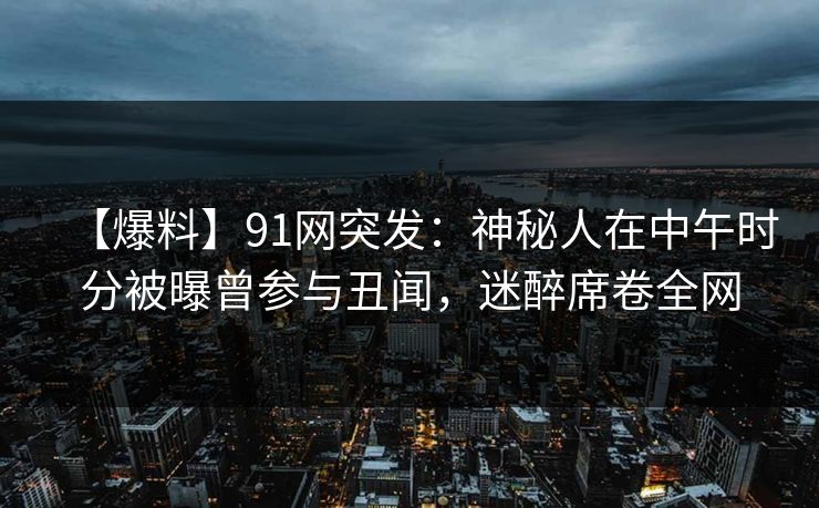【爆料】91网突发：神秘人在中午时分被曝曾参与丑闻，迷醉席卷全网