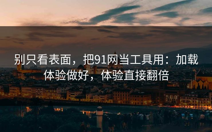 别只看表面，把91网当工具用：加载体验做好，体验直接翻倍