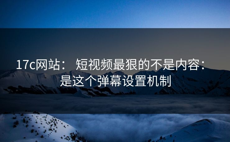 17c网站： 短视频最狠的不是内容： 是这个弹幕设置机制