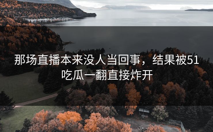 那场直播本来没人当回事，结果被51吃瓜一翻直接炸开