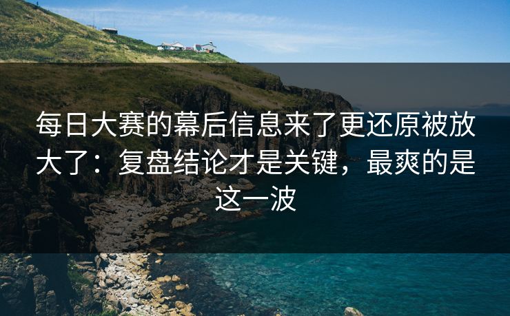 每日大赛的幕后信息来了更还原被放大了：复盘结论才是关键，最爽的是这一波