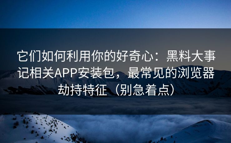 它们如何利用你的好奇心：黑料大事记相关APP安装包，最常见的浏览器劫持特征（别急着点）