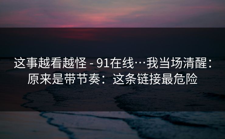 这事越看越怪 - 91在线…我当场清醒：原来是带节奏：这条链接最危险